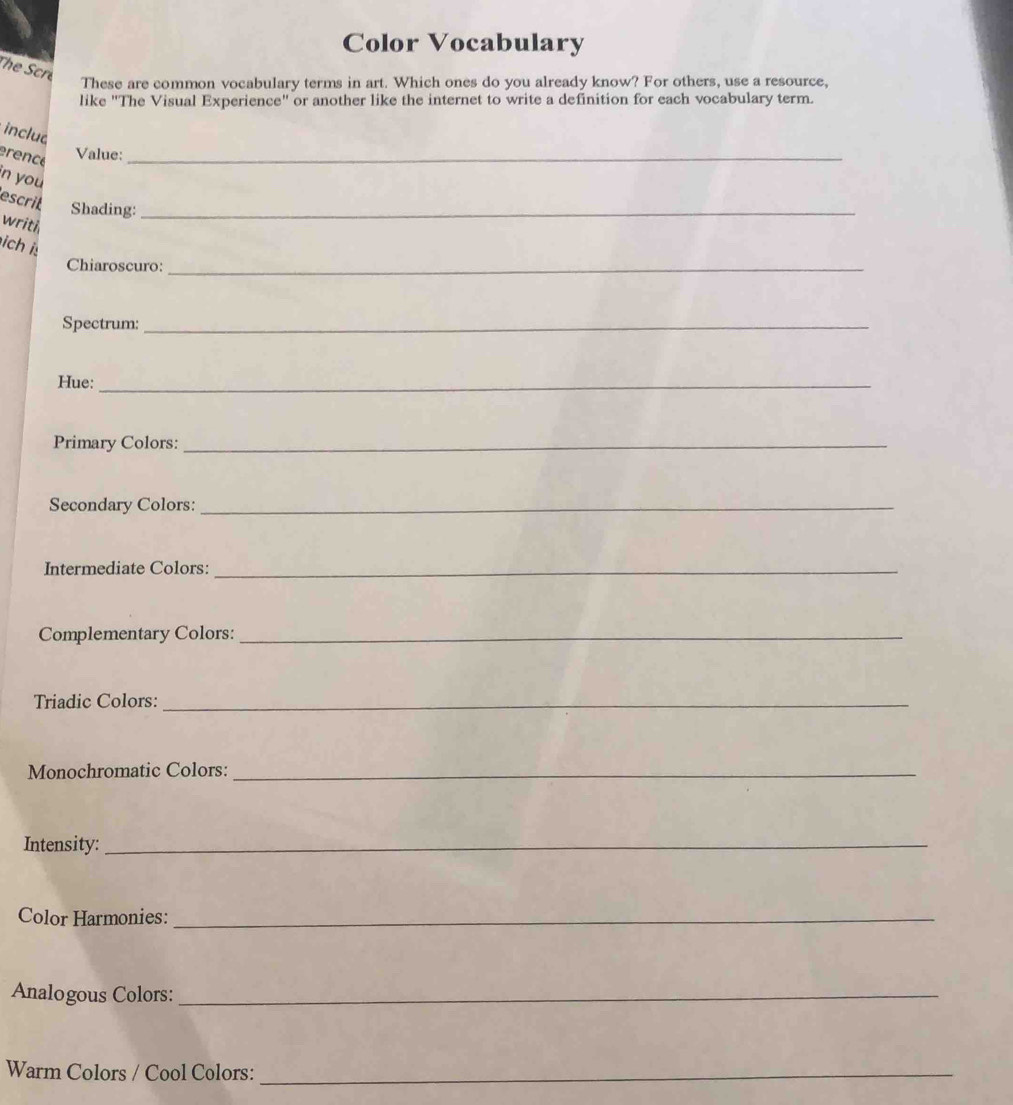 Color Vocabulary 
The Scre 
These are common vocabulary terms in art. Which ones do you already know? For others, use a resource, 
like "The Visual Experience" or another like the internet to write a definition for each vocabulary term. 
inclua 
érencé 
Value:_ 
n you 
escril Shading:_ 
writh 
ich is 
Chiaroscuro:_ 
Spectrum:_ 
Hue:_ 
Primary Colors:_ 
Secondary Colors:_ 
Intermediate Colors:_ 
Complementary Colors:_ 
Triadic Colors:_ 
Monochromatic Colors:_ 
Intensity:_ 
Color Harmonies:_ 
Analogous Colors:_ 
Warm Colors / Cool Colors:_