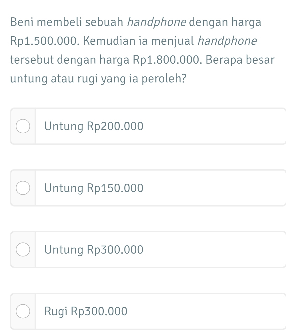 Beni membeli sebuah handphone dengan harga
Rp1.500.000. Kemudian ia menjual handphone
tersebut dengan harga Rp1.800.000. Berapa besar
untung atau rugi yang ia peroleh?
Untung Rp200.000
Untung Rp150.000
Untung Rp300.000
Rugi Rp300.000