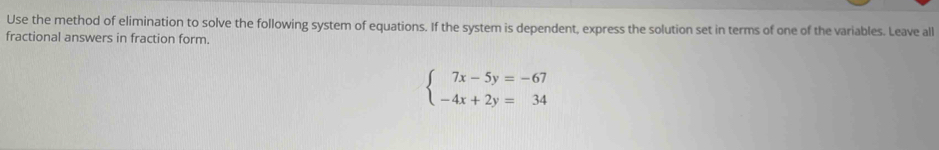 Use the method of elimination to solve the following system of equations. If the system is dependent, express the solution set in terms of one of the variables. Leave all 
fractional answers in fraction form.
beginarrayl 7x-5y=-67 -4x+2y=34endarray.