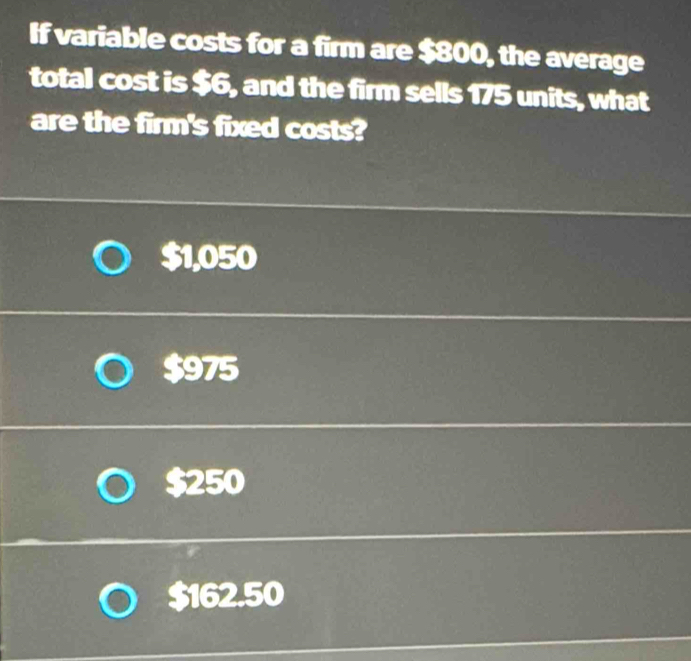 If variable costs for a firm are $800, the average
total cost is $6, and the firm sells 175 units, what
are the firm's fixed costs?
$1,050
$975
$250
$162.50