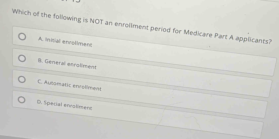 Which of the following is NOT an enrollment period for Medicare Part A applicants?
A. Initial enrollment
B. General enrollment
C. Automatic enrollment
D. Special enrollment