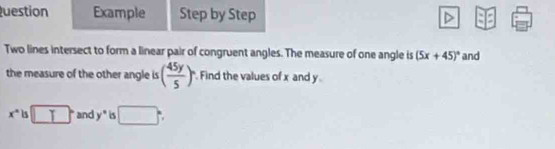 Question Example Step by Step 
Two lines intersect to form a linear pair of congruent angles. The measure of one angle is (5x+45)^circ  and 
the measure of the other angle is ( 45y/5 )^circ  Find the values of x and y
x° is □° and y° is □ :