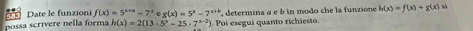 Date le funzioni f(x)=5^(x+a)-7^x e g(x)=5^x-7^(x+b) , determina α e b in modo che la funzione h(x)=f(x)+g(x) si 
possa scrivere nella forma h(x)=2(13· 5^x-25· 7^(x-2)) Poi esegui quanto richiesto.