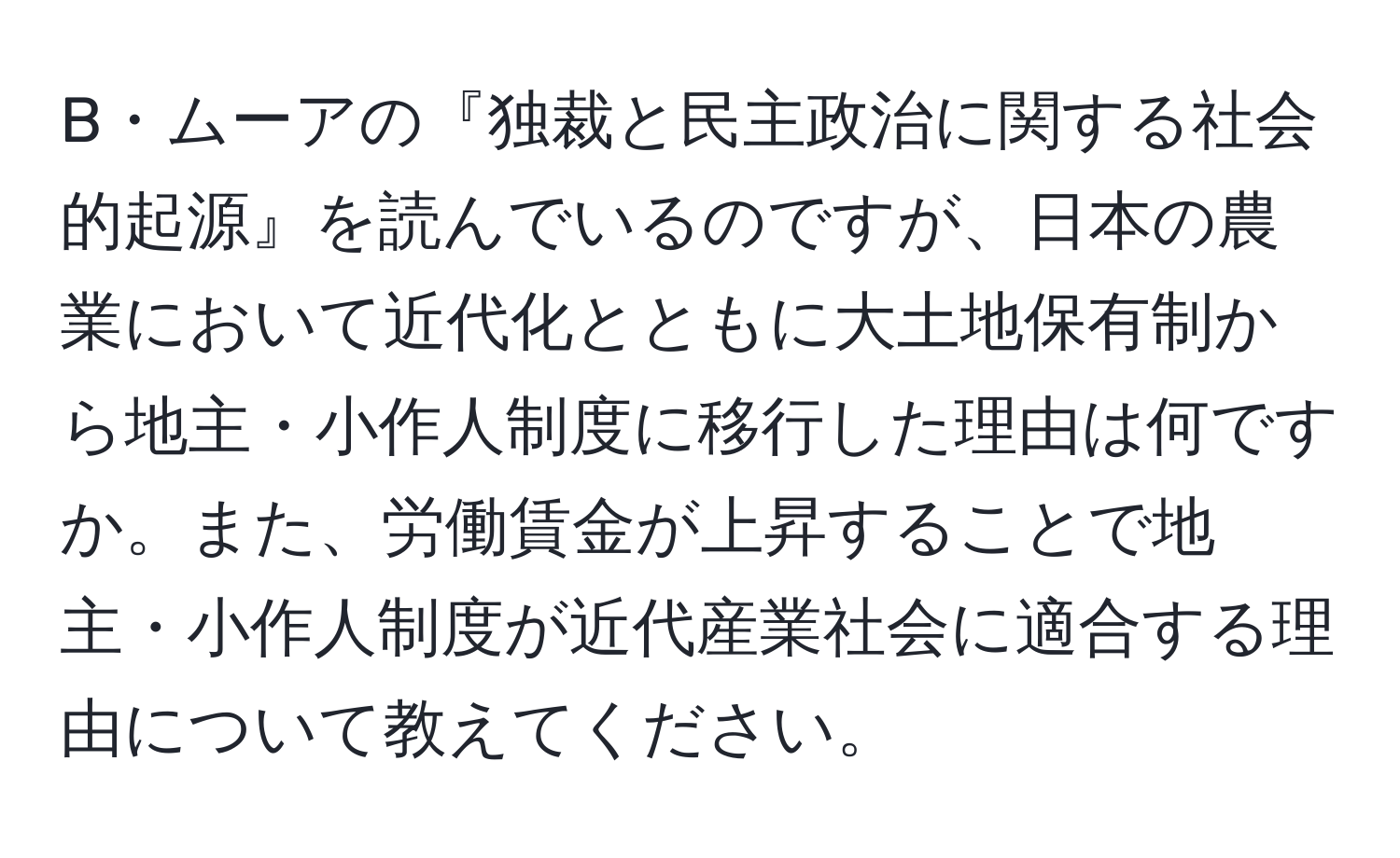 B・ムーアの『独裁と民主政治に関する社会的起源』を読んでいるのですが、日本の農業において近代化とともに大土地保有制から地主・小作人制度に移行した理由は何ですか。また、労働賃金が上昇することで地主・小作人制度が近代産業社会に適合する理由について教えてください。