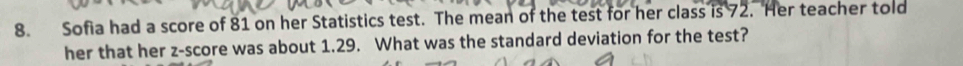 Sofia had a score of 81 on her Statistics test. The mean of the test for her class is 72. Her teacher told 
her that her z-score was about 1.29. What was the standard deviation for the test?