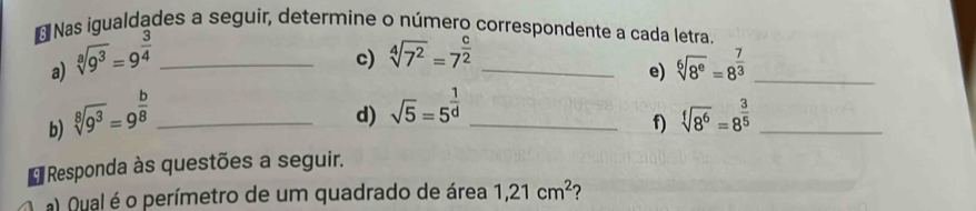 Nas iqualdades a seguir, determine o número correspondente a cada letra. 
a) sqrt[3](9^3)=9^(frac 3)4 _ 
c) sqrt[4](7^2)=7^(frac c)2 _ 
d) sqrt(5)=5^(frac 1)d e) sqrt[6](8^e)=8^(frac 7)3 _ 
b) sqrt[8](9^3)=9^(frac b)8 __ sqrt[f](8^6)=8^(frac 3)5 _ 
f) 
* Responda às questões a seguir. 
a) Qual é o perímetro de um quadrado de área 1, 21cm^2 ?