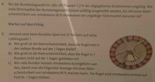 Bei der Bundestagswahl im Jahr 2017 waren 1,2 % der abgegebenen Erststimmen ungültig. Wie 
viele Stimmzettel der Bundestagswahl müssen zufällig ausgewählt werden, bis mit einer Wahr- 
scheinlichkeit von mindestens 50 % mindestens ein ungültiger Stimmzettel darunter ist? 
Warten auf den Erfolg 
5. Jemand setzt beim Roulette-Spiel mit 37 Fächern auf seine 
Lieblingszahl 1. 
a) Wie groß ist die Wahrscheinlichkeit, dass die Kugel erst in 
der siebten Runde auf der 1 liegen bleibt? 
b) Wie groß ist die Wahrscheinlichkeit, dass die Kugel in 7
Runden nicht auf der 1 liegen geblieben ist? 
c) Wie viele Runden müssen mindestens durchgeführt wer- 
den, damit man die folgenden Aussage mit einer Wahr- 
scheinlichkeit von mindestens 90% machen kann: Die Kugel wird mindestens einmal auf 
Feld Nr. 1 liegen bleiben.