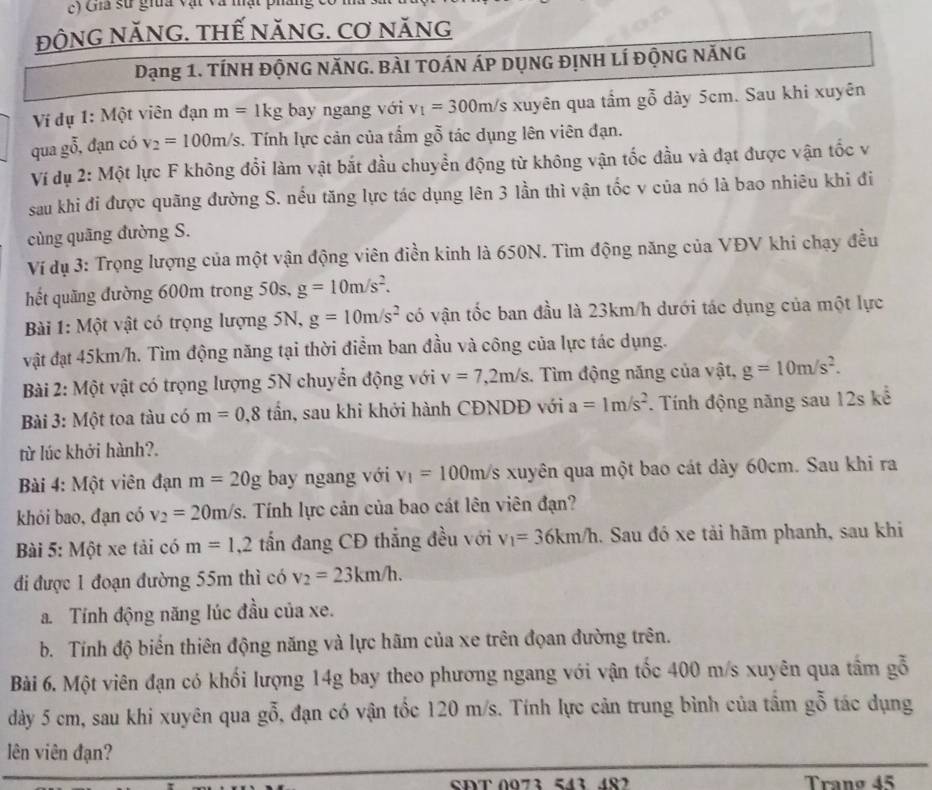 Gha sử gia vật và mật pháng
độnG năNG. tHế nănG. Cơ năng
Dạng 1. TíNH ĐộNG NăNG. Bài tOán Áp dụng đỊnh lí ĐộnG NăNG
Ví đụ 1: Một viên đạn m=1kg bay ngang với v_1=300m/s xuyên qua tầm gỗ dày 5cm. Sau khi xuyên
qua gỗ, đạn có v_2=100m/s. Tính lực cản của tấm gỗ tác dụng lên viên đạn.
Ví dụ 2: Một lực F không đổi làm vật bắt đầu chuyển động từ không vận tốc đầu và đạt được vận tốc v
sau khi đi được quãng đường S. nều tăng lực tác dụng lên 3 lần thì vận tốc v của nó là bao nhiêu khi đi
cùng quāng đường S.
Ví dụ 3: Trọng lượng của một vận động viên điền kinh là 650N. Tìm động năng của VĐV khi chạy đều
hết quãng đường 600m trong 50s, g=10m/s^2.
Bài 1: Một vật có trọng lượng 5N, g=10m/s^2 có vận tốc ban đầu là 23km/h dưới tác dụng của một lực
vật đạt 45km/h. Tìm động năng tại thời điểm ban đầu và công của lực tác dụng.
Bài 2: Một vật có trọng lượng 5N chuyển động với v=7,2m/s.  Tìm động năng của vật, g=10m/s^2.
Bài 3: Một toa tàu có m=0,8tan , sau khi khởi hành CĐNDĐ với a=1m/s^2. Tính động năng sau 12s kể
từ lúc khởi hành?.
Bài 4: Một viên đạn m=20g bay ngang với v_1=100m/s xuyên qua một bao cát dày 60cm. Sau khi ra
khỏi bao, đạn có v_2=20m/s :. Tính lực cản của bao cát lên viên đạn?
Bài 5: Một xe tải có m=1,2 tấn đang CĐ thắng đều với v_1=36km/h. Sau đó xe tải hãm phanh, sau khi
đi được 1 đoạn đường 55m thì có v_2=23km/h.
a. Tính động năng lúc đầu của xe.
b. Tính độ biến thiên động năng và lực hãm của xe trên đọan đường trên.
Bài 6. Một viên đạn có khối lượng 14g bay theo phương ngang với vận tốc 400 m/s xuyên qua tấm gỗ
dày 5 cm, sau khi xuyên qua gỗ, đạn có vận tốc 120 m/s. Tính lực cản trung bình của tầm gỗ tác dụng
lên viên đạn?
SĐT 0073 543 487 Tranø 45