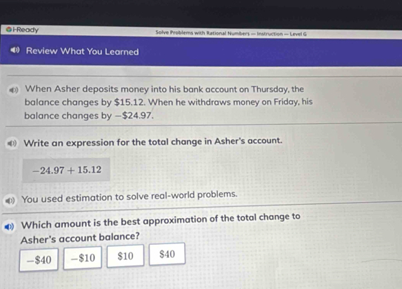 ●i-Ready Solve Problems with Rational Numbers — Instruction — Level G
Review What You Learned
When Asher deposits money into his bank account on Thursday, the
balance changes by $15.12. When he withdraws money on Friday, his
balance changes by — $24.97.
D Write an expression for the total change in Asher's account.
-24.97+15.12
You used estimation to solve real-world problems.
Which amount is the best approximation of the total change to
Asher's account balance?
- $40 - $10 $10 $40