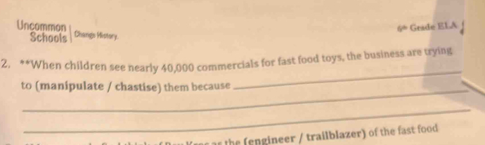 6^(th) Grade ELA 
Uncommon Changs History. 
Schools 
_ 
2. **When children see nearly 40,000 commercials for fast food toys, the business are trying 
to (manipulate / chastise) them because 
_ 
the ( engineer / trailblazer) of the fast food