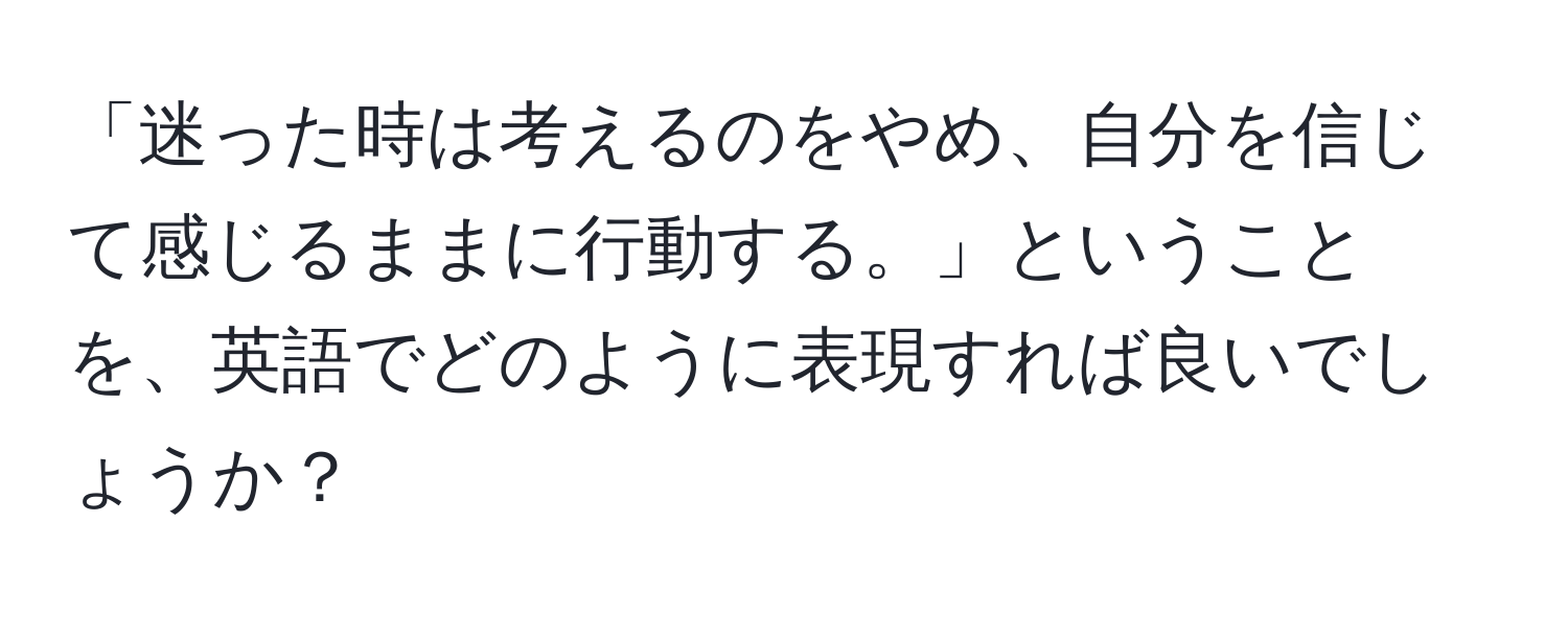 「迷った時は考えるのをやめ、自分を信じて感じるままに行動する。」ということを、英語でどのように表現すれば良いでしょうか？