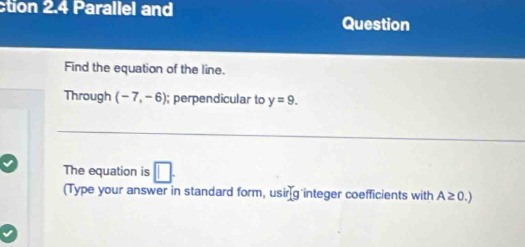 ction 2.4 Parallel and 
Question 
Find the equation of the line. 
Through (-7,-6); perpendicular to y=9. 
The equation is □ . 
(Type your answer in standard form, usir g integer coefficients with A≥ 0.)