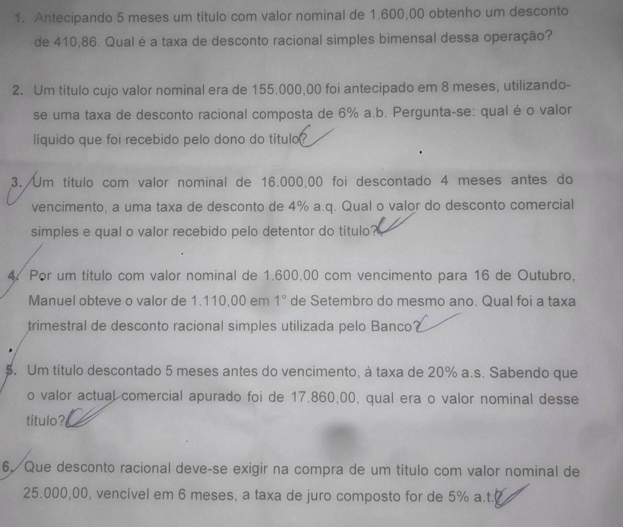 Antecipando 5 meses um título com valor nominal de 1.600,00 obtenho um desconto 
de 410,86. Qual éa taxa de desconto racional simples bimensal dessa operação? 
2. Um título cujo valor nominal era de 155.000,00 foi antecipado em 8 meses, utilizando- 
se uma taxa de desconto racional composta de 6% a.b. Pergunta-se: qual é o valor 
líquido que foi recebido pelo dono do título? 
3. Um título com valor nominal de 16.000,00 foi descontado 4 meses antes do 
vencimento, a uma taxa de desconto de 4% a.q. Qual o valor do desconto comercial 
simples e qual o valor recebido pelo detentor do título? 
4. Por um título com valor nominal de 1.600,00 com vencimento para 16 de Outubro, 
Manuel obteve o valor de 1.110,00 em 1° de Setembro do mesmo ano. Qual foi a taxa 
trimestral de desconto racional simples utilizada pelo Banco 
5. Um título descontado 5 meses antes do vencimento, à taxa de 20% a.s. Sabendo que 
o valor actual comercial apurado foi de 17.860,00, qual era o valor nominal desse 
título? 
6. Que desconto racional deve-se exigir na compra de um título com valor nominal de
25.000,00, vencível em 6 meses, a taxa de juro composto for de 5% a.t.