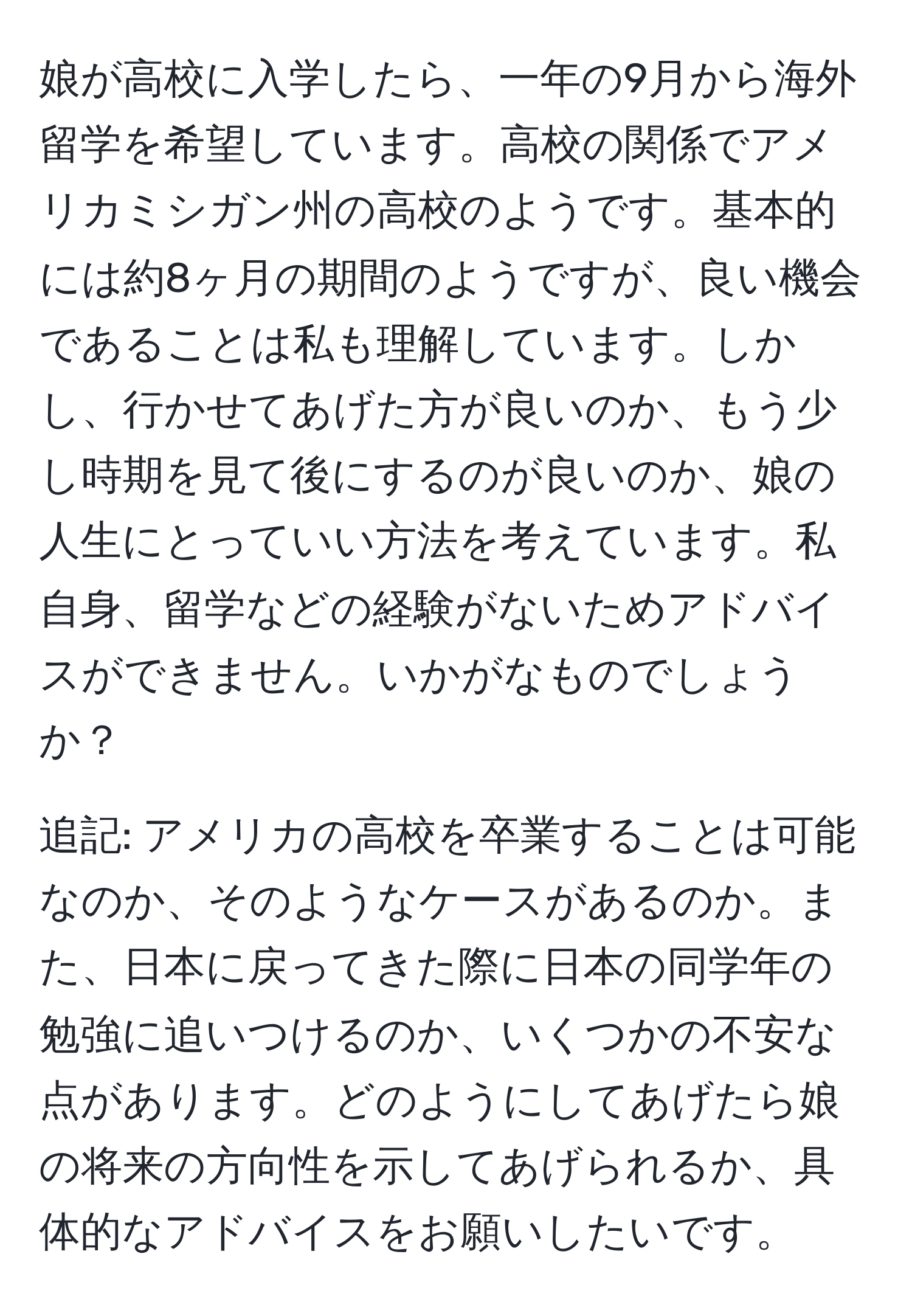 娘が高校に入学したら、一年の9月から海外留学を希望しています。高校の関係でアメリカミシガン州の高校のようです。基本的には約8ヶ月の期間のようですが、良い機会であることは私も理解しています。しかし、行かせてあげた方が良いのか、もう少し時期を見て後にするのが良いのか、娘の人生にとっていい方法を考えています。私自身、留学などの経験がないためアドバイスができません。いかがなものでしょうか？

追記: アメリカの高校を卒業することは可能なのか、そのようなケースがあるのか。また、日本に戻ってきた際に日本の同学年の勉強に追いつけるのか、いくつかの不安な点があります。どのようにしてあげたら娘の将来の方向性を示してあげられるか、具体的なアドバイスをお願いしたいです。