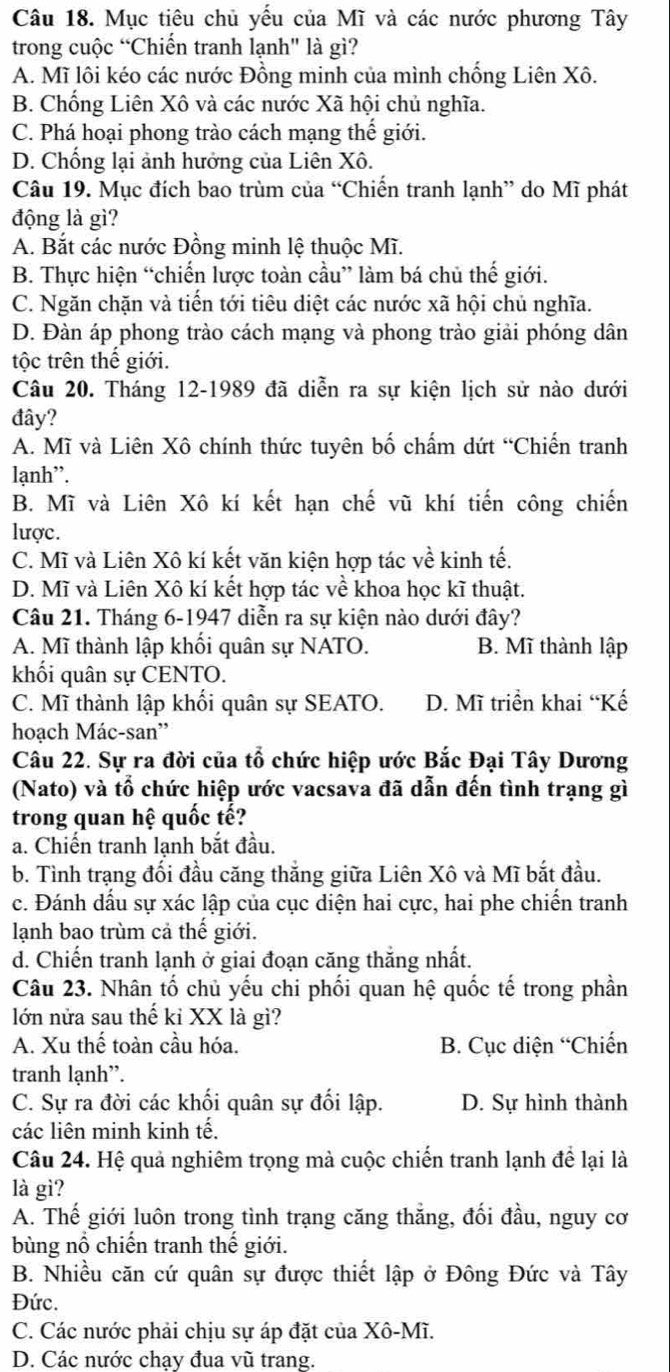 Mục tiêu chủ yếu của Mĩ và các nước phương Tây
trong cuộc “Chiến tranh lạnh" là gì?
A. Mĩ lôi kéo các nước Đồng minh của mình chống Liên Xô.
B. Chống Liên Xô và các nước Xã hội chủ nghĩa.
C. Phá hoại phong trào cách mạng thế giới.
D. Chống lại ảnh hưởng của Liên Xô.
Câu 19. Mục đích bao trùm của “Chiến tranh lạnh” do Mĩ phát
động là gì?
A. Bắt các nước Đồng minh lệ thuộc Mĩ.
B. Thực hiện “chiến lược toàn cầu” làm bá chủ thế giới.
C. Ngăn chặn và tiến tới tiêu diệt các nước xã hội chủ nghĩa.
D. Đàn áp phong trào cách mạng và phong trào giải phóng dân
tộc trên thế giới.
Câu 20. Tháng 12-1989 đã diễn ra sự kiện lịch sử nào dưới
đây?
A. Mĩ và Liên Xô chính thức tuyên bố chấm dứt “Chiến tranh
lạnh”.
B. Mĩ và Liên Xô kí kết hạn chế vũ khí tiến công chiến
lược.
C. Mĩ và Liên Xô kí kết văn kiện hợp tác về kinh tế.
D. Mĩ và Liên Xô kí kết hợp tác về khoa học kĩ thuật.
Câu 21. Tháng 6-1947 diễn ra sự kiện nào dưới đây?
A. Mĩ thành lập khối quân sự NATO. B. Mĩ thành lập
khối quân sự CENTO.
C. Mĩ thành lập khối quân sự SEATO. D. Mĩ triển khai “Kế
hoạch Mác-san''
Câu 22. Sự ra đời của tổ chức hiệp ước Bắc Đại Tây Dương
(Nato) và tổ chức hiệp ước vacsava đã dẫn đến tình trạng gì
trong quan hệ quốc tế?
a. Chiến tranh lạnh bắt đầu.
b. Tình trạng đối đầu căng thắng giữa Liên Xô và Mĩ bắt đầu.
c. Đánh dấu sự xác lập của cục diện hai cực, hai phe chiến tranh
lạnh bao trùm cả thế giới.
d. Chiến tranh lạnh ở giai đoạn căng thăng nhất.
Câu 23. Nhân tố chủ yếu chi phối quan hệ quốc tế trong phần
lớn nửa sau thế kỉ XX là gì?
A. Xu thế toàn cầu hóa. B. Cục diện “Chiến
tranh lạnh”.
C. Sự ra đời các khối quân sự đối lập. D. Sự hình thành
các liên minh kinh tế.
Câu 24. Hệ quả nghiêm trọng mà cuộc chiến tranh lạnh để lại là
là gì?
A. Thế giới luôn trong tình trạng căng thẳng, đối đầu, nguy cơ
bùng nổ chiến tranh thế giới.
B. Nhiều căn cứ quân sự được thiết lập ở Đông Đức và Tây
Đức.
C. Các nước phải chịu sự áp đặt của Xô-Mĩ.
D. Các nước chạy đua vũ trang.