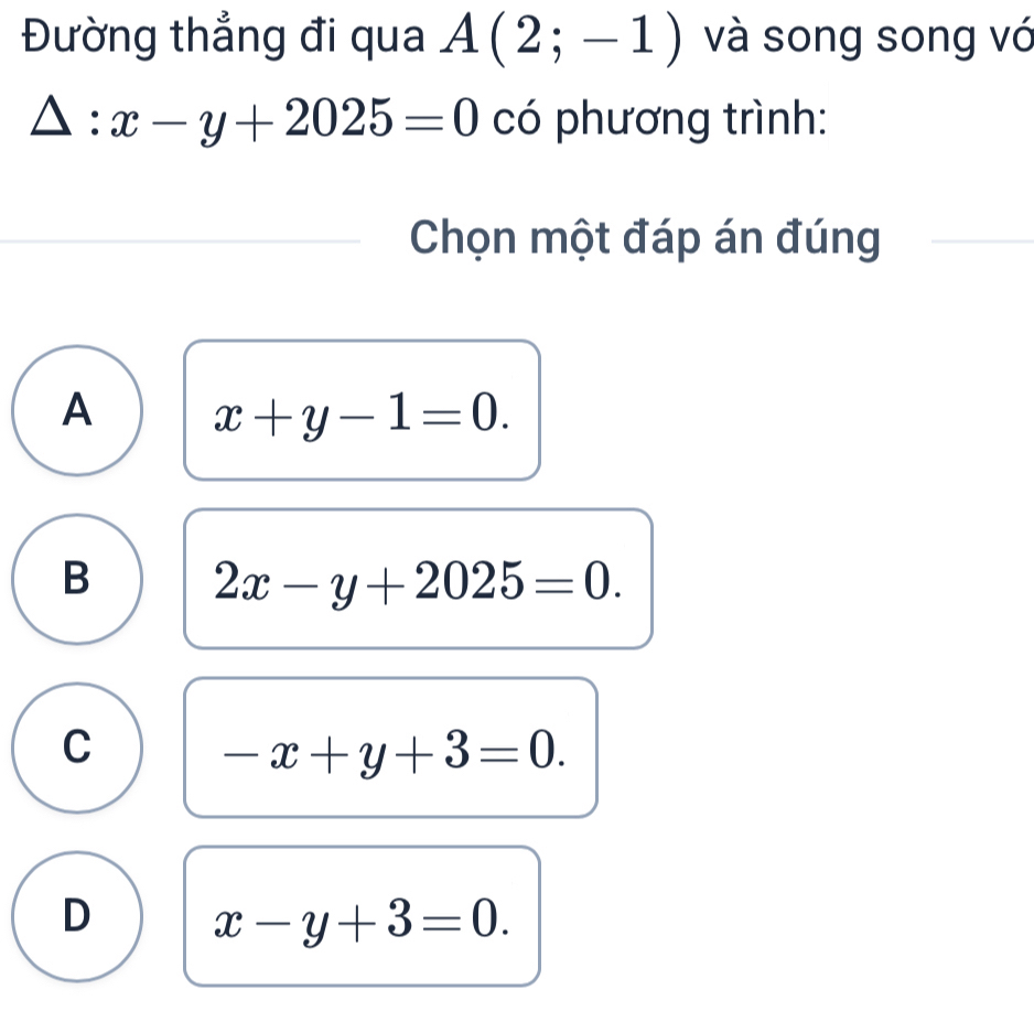 Đường thẳng đi qua A(2;-1) và song song vó
△ :x-y+2025=0 có phương trình:
Chọn một đáp án đúng
A x+y-1=0.
B 2x-y+2025=0.
C
-x+y+3=0.
D x-y+3=0.