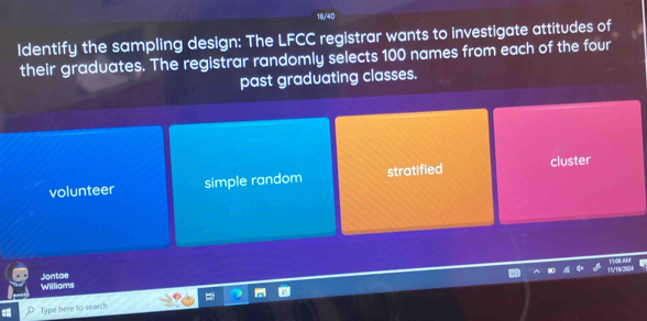 10/40
Identify the sampling design: The LFCC registrar wants to investigate attitudes of
their graduates. The registrar randomly selects 100 names from each of the four
past graduating classes.
volunteer simple random stratified cluster
Williams Jontae
Type here to search