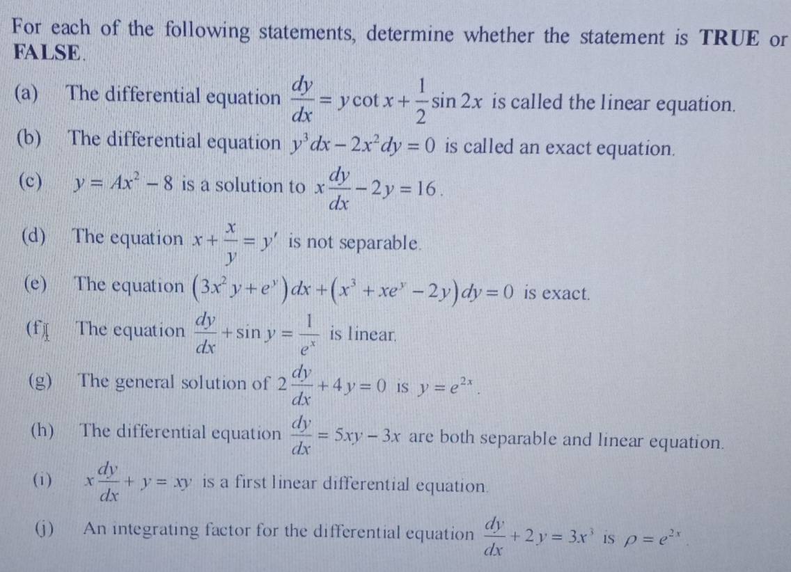 For each of the following statements, determine whether the statement is TRUE or 
FALSE. 
(a) The differential equation  dy/dx =ycot x+ 1/2 sin 2x is called the linear equation. 
(b) The differential equation y^3dx-2x^2dy=0 is called an exact equation. 
(c) y=Ax^2-8 is a solution to x dy/dx -2y=16. 
(d) The equation x+ x/y =y' is not separable. 
(e) The equation (3x^2y+e^y)dx+(x^3+xe^y-2y)dy=0 is exact. 
(f The equation  dy/dx +sin y= 1/e^x  is linear. 
(g) The general solution of 2 dy/dx +4y=0 is y=e^(2x). 
(h) The differential equation  dy/dx =5xy-3x are both separable and linear equation. 
(i) x dy/dx +y=xy is a first linear differential equation. 
(j) An integrating factor for the differential equation  dy/dx +2y=3x^3 is rho =e^(2x)