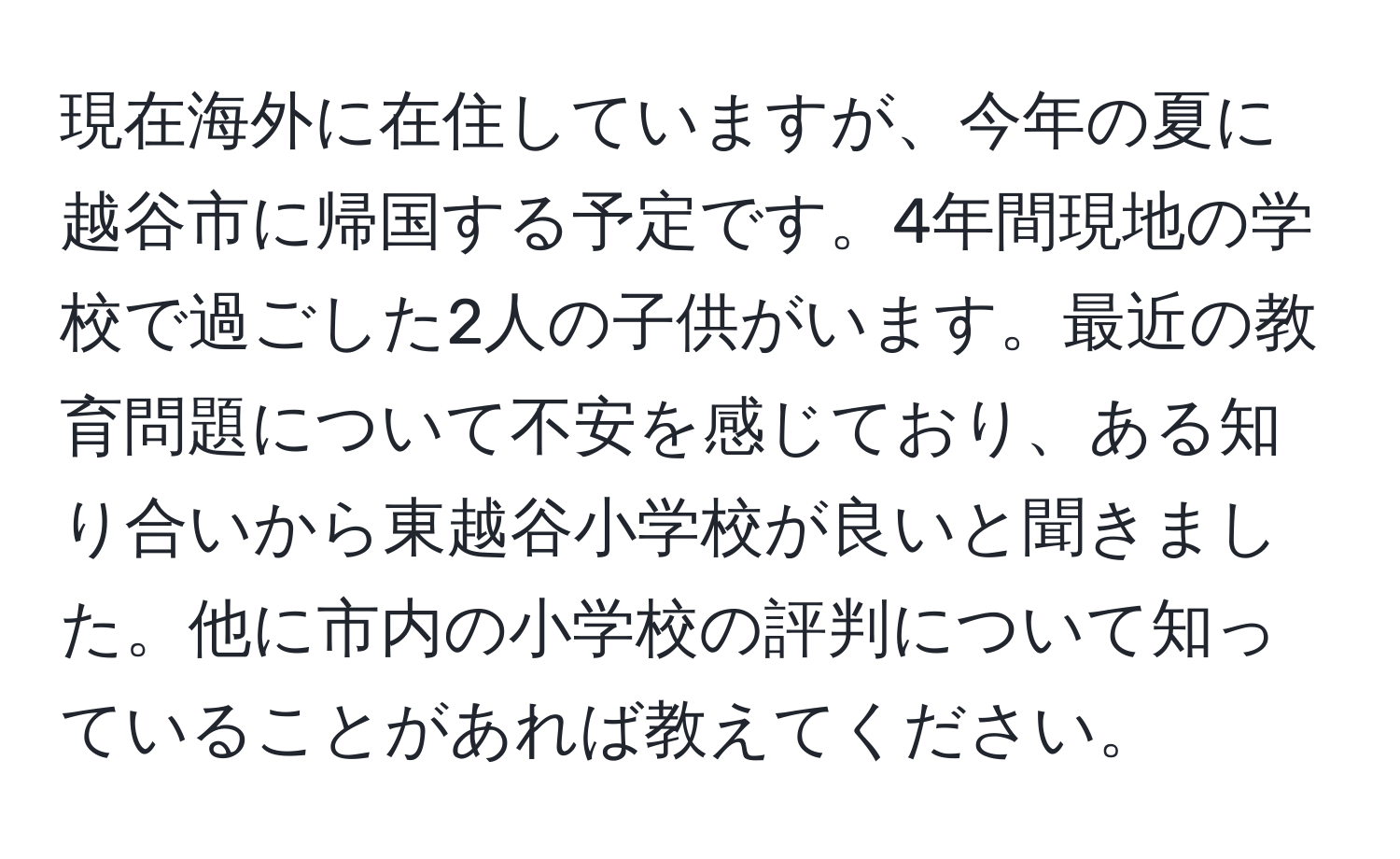 現在海外に在住していますが、今年の夏に越谷市に帰国する予定です。4年間現地の学校で過ごした2人の子供がいます。最近の教育問題について不安を感じており、ある知り合いから東越谷小学校が良いと聞きました。他に市内の小学校の評判について知っていることがあれば教えてください。