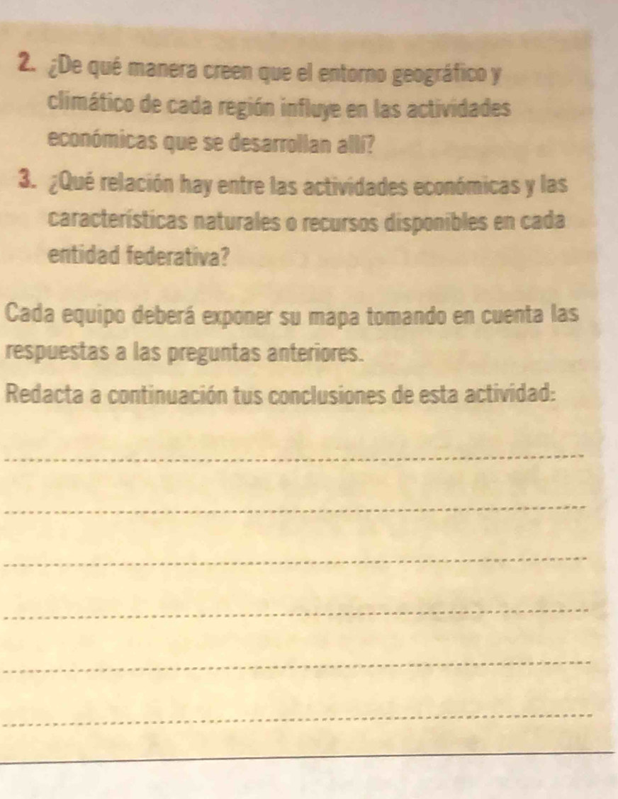 ¿De qué manera creen que el entorno geográfico y 
climático de cada región influye en las actividades 
económicas que se desarrollan allí? 
3. ¿Qué relación hay entre las actividades económicas y las 
características naturales o recursos disponibles en cada 
entidad federativa? 
Cada equipo deberá exponer su mapa tomando en cuenta las 
respuestas a las preguntas anteriores. 
Redacta a continuación tus conclusiones de esta actividad: 
_ 
_ 
_ 
_ 
_ 
_ 
_