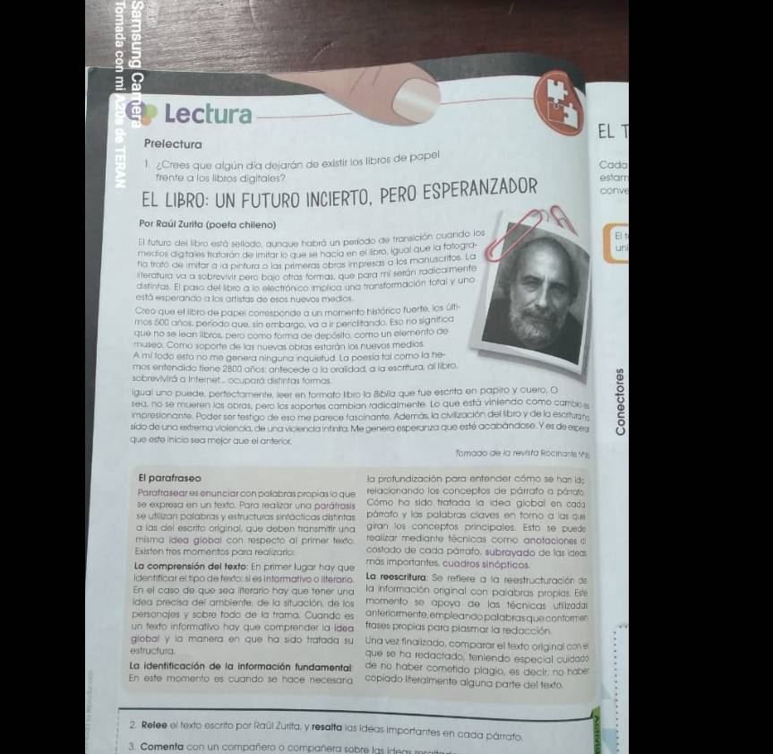 2
3
Lectura
EL T
Prelectura
1. ¿Crees que algún día dejarán de existir los libros de papel
frente a los libros digitales? estam Cada
EL LIBRO: UN FUTURO INCIERTO, PERO ESPERANZADOR conve
Por Raúl Zurita (poeta chileno)
El futuro del libro está sellado, aunque habrá un período de transición cuandoElt
medios digitales tratarán de imitar lo que se nacía en el libro, igual que la fotoguni
fía trató de imitar a la pintura a las primeras obras impresas a los manuscritos. 
literatura va a sobrevivir pero bajo otras formas, que para mi serán radica men
distintas. El paso del libro a lo electrónico implica una transformación total y un
está esperando a los artistas de esos nuevos medios.
Creo que el libro de papel corresponde a un momento histórico fuerte, los últi-
mos 500 años, período que, sin embargo, va a ir pericl tando. Esp no significa
que no se lean libros, pero como forma de depósito, como un elemento de
museo. Como soporte de las nuevas obras estarán los nuevos medios
A mi todo esto no me genera ninguna inquietud. La poesía tal como la he-
mos entendido tiene 2800 años; antecede a la oralidad, a la escritura, al libro
sobrevivirá a Internet... ocupará distintas formas
igual uno puede, perfectamente, leer en formato libro la Biblla que fue escrita en papiro y cuero, O
sea, no se mueren las obras, pero los soportes cambian radicalmente. Lo que está viniendo como cambos
impresionante. Poder ser testigo de eso me parece fascinante. Además, la civilización del libro y de la escrturans
sido de una extrema violencia, de una viciencia intinita. Me genera esperanza que esté acabándose. Y es de espea
que este inicio sea mejor que el anterior.
Tomado de la revista Rocinante M
El parafraseo la profundización para entender cómo se har ido
relacionando los conceptos de párrafo a párrofo
Parafrasear es enunciar con palabras propias io que Cómo ha sido tratada la ídea global en cada
se expresa en un texto. Para realizar una paráfrasis párrafo y las palabras claves en torno a las que
se utilizan pafabras y estructuras sintácticas distintas giran los conceptos principales. Esto se puede
a las del escrito original, que deben transmitir una realizar mediante técnicas coro anotaciones d
misma idea giobal con respecto al primer texto. costado de cada párrafo. subrayado de las ideas
Existen tres momentos para realizario más importantes. cuadros sinópticos.
La comprensión del texto: En primer lugar hay que
identificar el tipo de fexto: sí es informativo o ilterario.  La reescritura: Se refiere a la reestructuración de
En el caso de que sea lfterario hay que tener una la información original con palabras propías. Este
idea precisa del ambiente, de la situación, de los momento se apoya de las técnicas utilizadas
personajes y sobre todo de la trama. Cuando es anteriormente, emplea ndo pal abras que con formen
un texto informativo hay que comprender la idea trases propias para plasmar la redacción
global y la manera en que ha sido tratada su Una vez finalizado, comparar el texto original con e
estructura que se ha redactado, teniendo especial cuidado
La identificación de la información fundamental de no haber cometido plagio, es decir, no haber
.
En este momento es cuando se hace necesaría copiado literalmente alguna parte del texto. .
2. Rellee el texto escrito por Raúl Zurita, y resalta las ideas importantes en cada párrafo.
3. Comenta con un compañero o compañera sobre las idteas  r