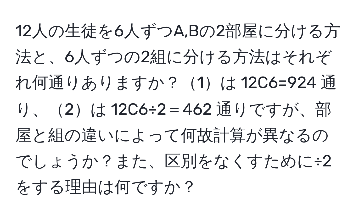 12人の生徒を6人ずつA,Bの2部屋に分ける方法と、6人ずつの2組に分ける方法はそれぞれ何通りありますか？1は 12C6=924 通り、2は 12C6÷2＝462 通りですが、部屋と組の違いによって何故計算が異なるのでしょうか？また、区別をなくすために÷2をする理由は何ですか？