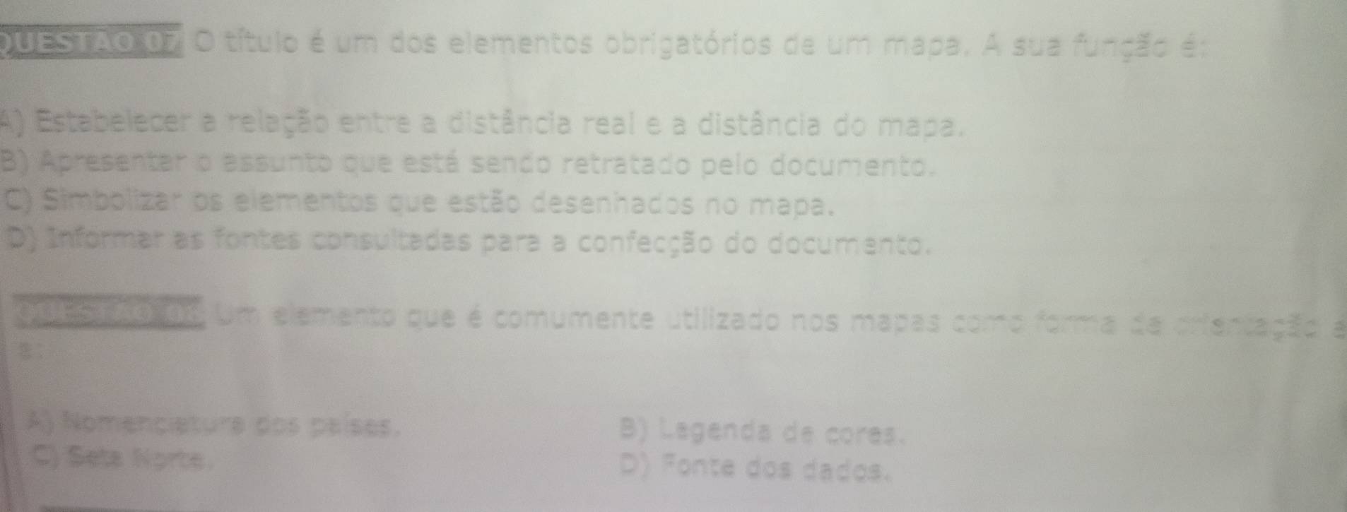 QUESTAO 07 O título é um dos elementos obrigatórios de um mapa. A sua função é:
A) Estabelecer a relação entre a distância real e a distância do mapa.
B) Apresentar o essunto que está sendo retratado pelo documento.
C) Simbolizar os elementos que estão desenhados no mapa.
D) Informar as fontes consultadas para a confecção do documento.
00E5 o de Um elemento que é comumente utilizado nos mapas como forma da crientação a
A) Nomenciature dos países. B) Lagenda de cores.
C) Seta Norte. D) Fonte dos dados.