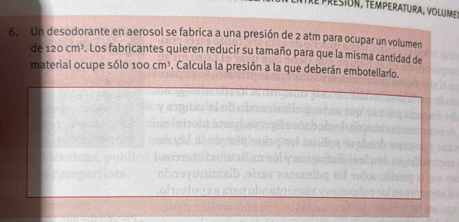 epresión, temperatura, volumer 
6. Un desodorante en aerosol se fabrica a una presión de 2 atm para ocupar un volumen 
de 120cm^3. Los fabricantes quieren reducir su tamaño para que la misma cantidad de 
material ocupe sólo 10 o cm^3. Calcula la presión a la que deberán embotellarlo.