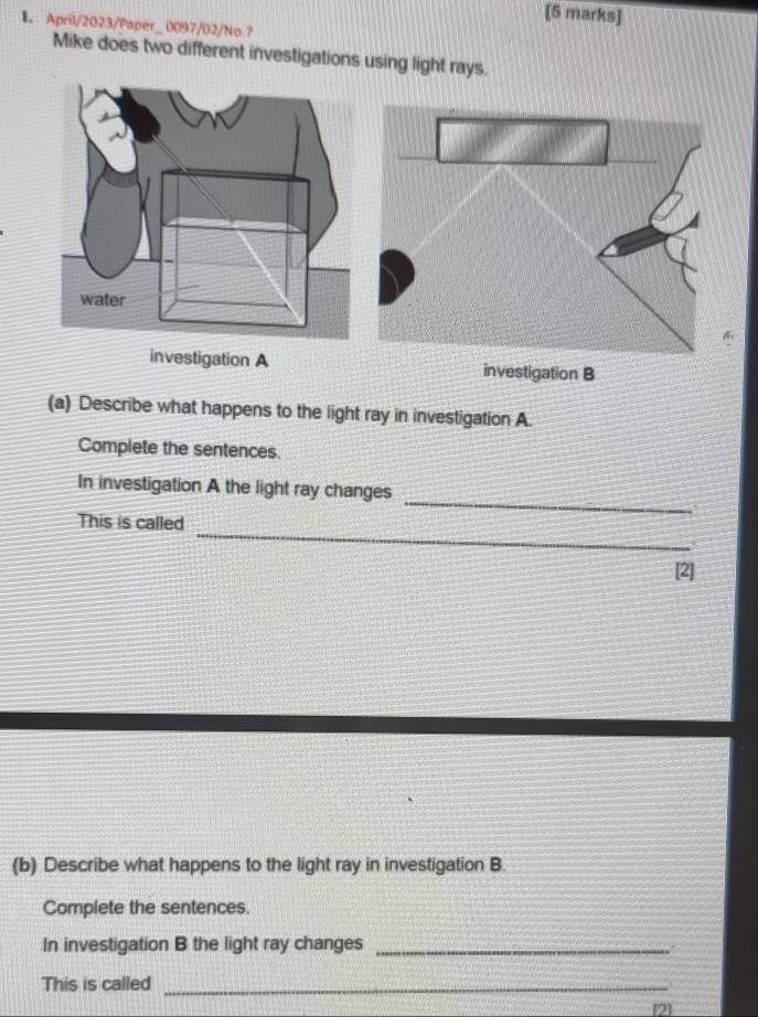 April/2023/Paper_ 0097/02/No 7 
Mike does two different investigations using light rays. 
investigation A investigation B 
(a) Describe what happens to the light ray in investigation A. 
Complete the sentences. 
_ 
In investigation A the light ray changes 
_ 
This is called 
[2] 
(b) Describe what happens to the light ray in investigation B. 
Complete the sentences. 
In investigation B the light ray changes_ 
This is called_ 
[2]