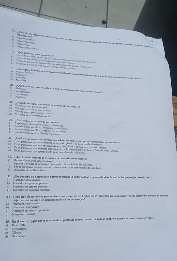 reinatios."
a) Géneno namativo
25. 20 mjl de los siguientes géneros literarios se caracteriza por naeraz historías ficticias que puedos conteues elements mágiosa y
b) Gésero dramático c) Gámero línoo
d) Género perodistico
26  Que deline un texto narrativo
a) Un texto que tieme como obsetivo expresar sentimentos personales del tutos
b) Un texto que descrbe detalladamente un objeto o lugaz
c) Un texto que cuenta una historia con persontjes, un espució y una trma
d) Un texto que explica de manera objetiva hechos y datos.
a) PersoniScación
27.   Qué figura literaria se usa cuando se atribuyen características humanas a algo no humano, como en "la huna sonrie"?
b) Hipérbole
c) Anifora
d) Metifora
28. ¿ Que figura literaria se utiliza cuando se comparan dos cosas usando “como”?
)  Metafora
b) Comparación
c) Hsperbaton
d) Anáfora
29.  ¿Cuál de las siguientes frases es un ejemplo de anáfora?
a) "Corre, corre, que te atrapan."
b) "El cielo es azul, el mar es azal."
c) "Por tu amor, por tu amor, viviria."
d) "La Iuna llena ilumina la noche."
30. ¿Cuál es la estructura de un cuento?
a) Exposición, desarrollo, climax y desenlace.
b) Introducción, conflicto, reflexión y resolución.
c ) Presentación, conflicto, cambio y conclusión.
d) Introducción, acción, climax, y epílogo.
31. ¿Cuál de las siguientes afirmaciones describe mejor a un personaje principal en un cuento?
a) Es el personaje que está siempre en segundo plano v no tiene mucho desarrollo
b) Es el personaje que está involucrado en el conflicto y cuya acción impulsa la trama
c) Es el personaje que siempre está presente en la historia, pero no tiene influencia sobre la trama
d) Es el personaje que aparece solo en el desenlace de la historia.
32. ¿Qué función cumple el personaje secundario en un cuento?
a) Desarrollar el conflicto principal
b) Apoyar o ayudar al personaje principal en la resolución del conflicto.
c) Ser el personaje más importante, involucrado en la mayor parte de la historia.
d) Presentar el conflicto final.
33. ¿En qué tipo de narrador el narrador cuenta la historia desde el punto de vista de uno de los personajes, usando "yo" ?
a) Narrador omnisciente.
b) Narrador en primera persona.
c) Narrador en tercera persona.
d) Narrador en segunda persona.
34. ¿Qué tipo de narrador proporciona una visión de los hechos sin involucrarse en la historia, y puede relatar los eventos de manera
objetiva, sin conocer los pensamientos de los personajes?
a) Narrador omnisciente
b) Narrador observador
c) Narrador en primera persona.
d) Narrador limitado.
35. En el cuento, ¿qué parte representa el punto de mayor tensión, cuando el conflicto alcanza su momento más crítico?
a) Desarrollo.
b) Exposición.
c) Climax.
d) Desenlace.