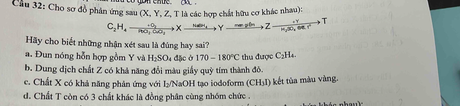 co gon ehức. aa .
Cầu 32: Cho sơ đồ phản ứng sau x (X, Y, Z, T là các hợp chất hữu cơ khác nhau):
C_2H_4to frac +O_2PbCl_2.CuCl_2Xto Yxrightarrow maBH_4Yto Zxrightarrow mengiθ nZto H_2SO_4.eqE.I°T
Hãy cho biết những nhận xét sau là đúng hay sai?
a. Đun nóng hỗn hợp gồm Y và H_2SO_4 đặc ở 170-180°C thu được C_2H_4.
b. Dung dịch chất Z có khả năng đồi màu giấy quỳ tím thành đỏ.
c. Chất X có khả năng phản ứng với I₂/NaOH tạo iodoform (CH_3I) kết tủa màu vàng.
d. Chất T còn có 3 chất khác là đồng phân cùng nhóm chức .