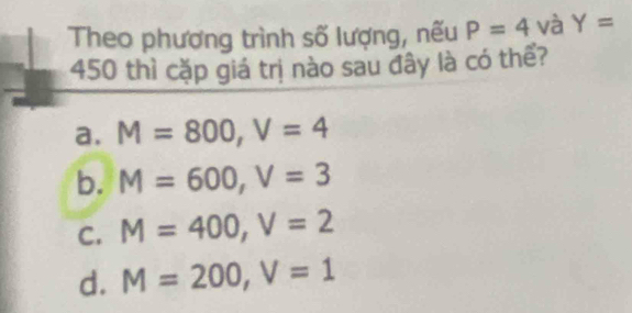 Theo phương trình số lượng, nếu P=4 và Y=
450 thì cặp giá trị nào sau đây là có thể?
a. M=800, V=4
b. M=600, V=3
C. M=400, V=2
d. M=200, V=1