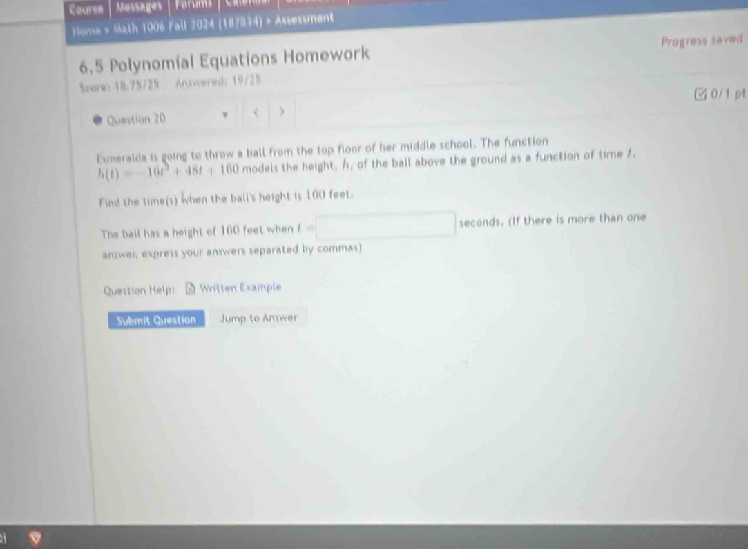 Course Messages Forums 
Home > Math 1006 Fall 2024 (187834) » Assessment 
6.5 Polynomial Equations Homework Progress saved 
Scare: 18.75/25 Answered: 19/25 
□0/1 ρt 
Question 20 ( | ) 
Esmeralda is going to throw a ball from the top floor of her middle school. The function
h(t)=-16t^3+48t+160 models the height, /, of the ball above the ground as a function of time 1. 
Find the time(s) when the ball's height is 160 feet. 
The ball has a height of 160 feet when t=□ seconds. (If there is more than one 
answer, express your answers separated by commas) 
Question Help: Written Example 
Submit Question Jump to Answer