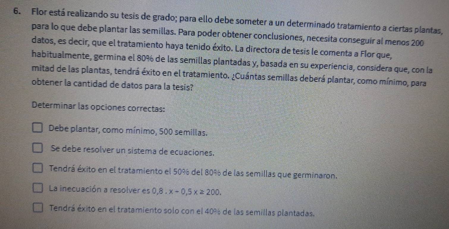 Flor está realizando su tesis de grado; para ello debe someter a un determinado tratamiento a ciertas plantas,
para lo que debe plantar las semillas. Para poder obtener conclusiones, necesita conseguir al menos 200
datos, es decir, que el tratamiento haya tenido éxito. La directora de tesis le comenta a Flor que,
habitualmente, germina el 80% de las semillas plantadas y, basada en su experiencia, considera que, con la
mitad de las plantas, tendrá éxito en el tratamiento. ¿Cuántas semillas deberá plantar, como mínimo, para
obtener la cantidad de datos para la tesis?
Determinar las opciones correctas:
Debe plantar, como mínimo, 500 semillas.
Se debe resolver un sistema de ecuaciones.
Tendrá éxito en el tratamiento el 50% del 80% de las semillas que germinaron.
La inecuación a resolver es 0,8. x-0.5x≥ 200.
Tendrá éxito en el tratamiento solo con el 40% de las semillas plantadas.