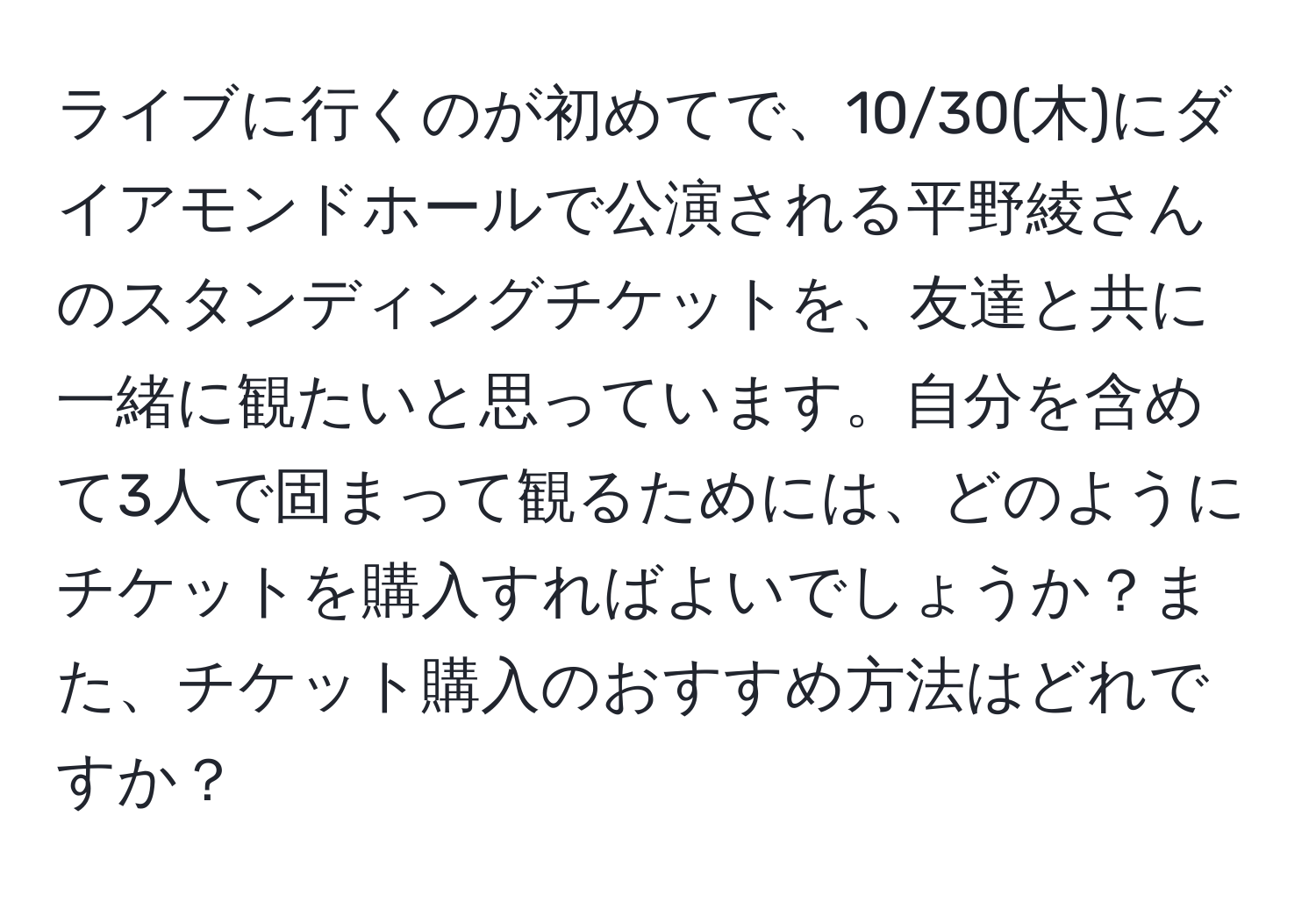 ライブに行くのが初めてで、10/30(木)にダイアモンドホールで公演される平野綾さんのスタンディングチケットを、友達と共に一緒に観たいと思っています。自分を含めて3人で固まって観るためには、どのようにチケットを購入すればよいでしょうか？また、チケット購入のおすすめ方法はどれですか？