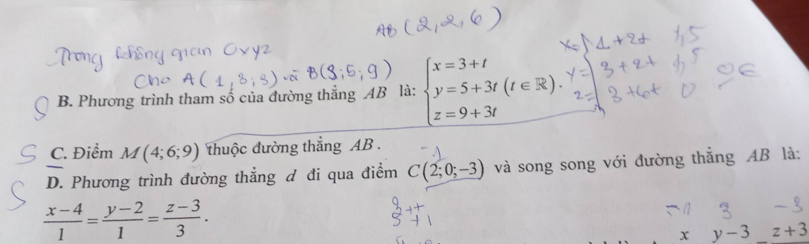 B. Phương trình tham số của đường thẳng AB là: beginarrayl x=3+t y=5+3t(t∈ R). z=9+3tendarray.
C. Điểm M(4;6;9) thuộc đường thắng AB.
D. Phương trình đường thẳng ơ đi qua điểm C(2;0;-3) và song song với đường thắng AB là:
 (x-4)/1 = (y-2)/1 = (z-3)/3 .
xy-3 z+3