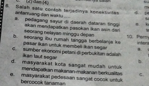 (2) dan (4)
6. Salah satu contoh terjadinya konektivitas d. pe
antarruang dan waktu ....
S
a. pedagang sayur di daerah dataran tinggi e k
akan mendapatkan pasokan ikan asin dari
seorang nelayan minggu depan 10. Pemy
b. seorang ibu rumah tangga berbelanja ke intera
pasar ikan untuk membeli ikan segar
a.
c. sumber ekonomi petani di perbukitan adalah
ikan laut segar
b.
d. masyarakat kota sangat mudah untuk
mendapatkan makanan-makanan berkualitas C.
e. masyarakat pedesaan sangat cocok untuk
bercocok tanaman