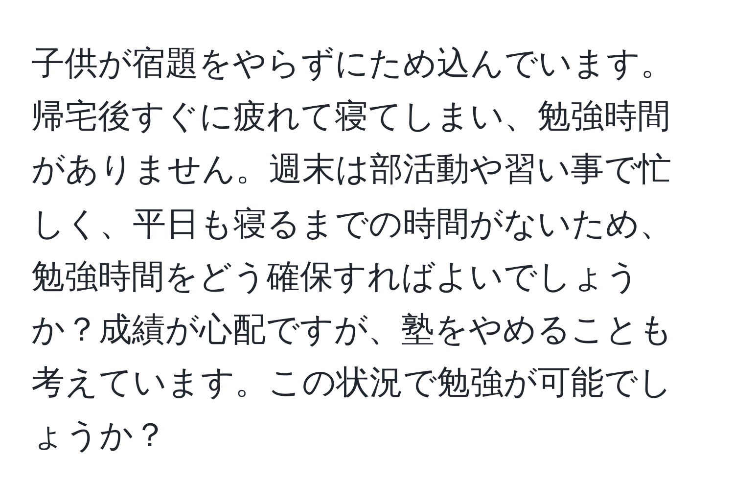 子供が宿題をやらずにため込んでいます。帰宅後すぐに疲れて寝てしまい、勉強時間がありません。週末は部活動や習い事で忙しく、平日も寝るまでの時間がないため、勉強時間をどう確保すればよいでしょうか？成績が心配ですが、塾をやめることも考えています。この状況で勉強が可能でしょうか？