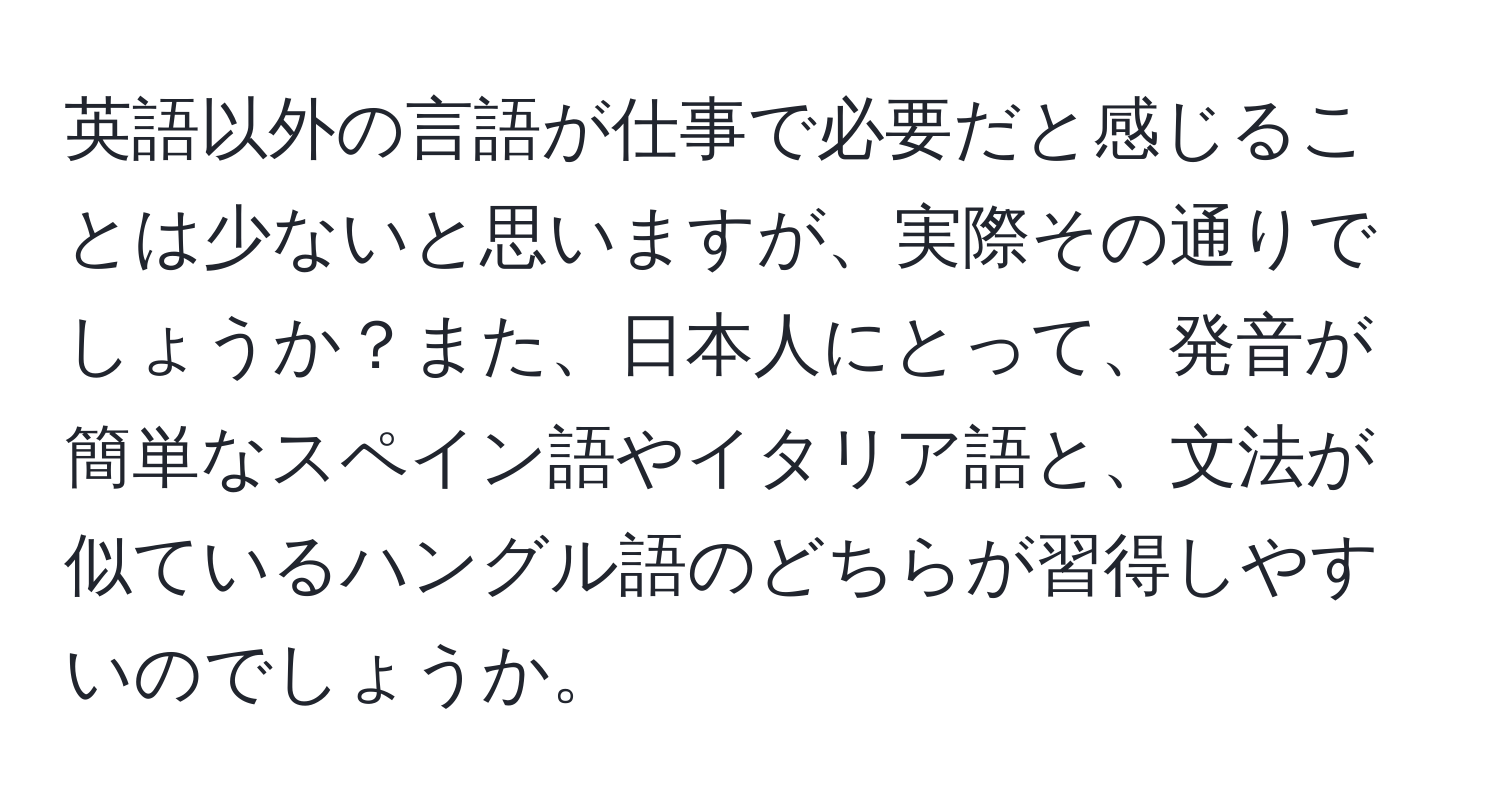 英語以外の言語が仕事で必要だと感じることは少ないと思いますが、実際その通りでしょうか？また、日本人にとって、発音が簡単なスペイン語やイタリア語と、文法が似ているハングル語のどちらが習得しやすいのでしょうか。