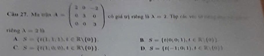 Ma trận A=beginpmatrix 2&0&-2 0&3&0 0&0&3endpmatrix có giá trì riěng là lambda =2 Tập các véc sơ riếng dá == =
riêng lambda =2b
A. S= f(1,1,1),t∈ R|(0 ). B. S= t(0,0;1),t∈ R (0)
C. S= e(1,0,0),t∈ R|(0). D. S= t(-1;0;1),t∈ R (0)