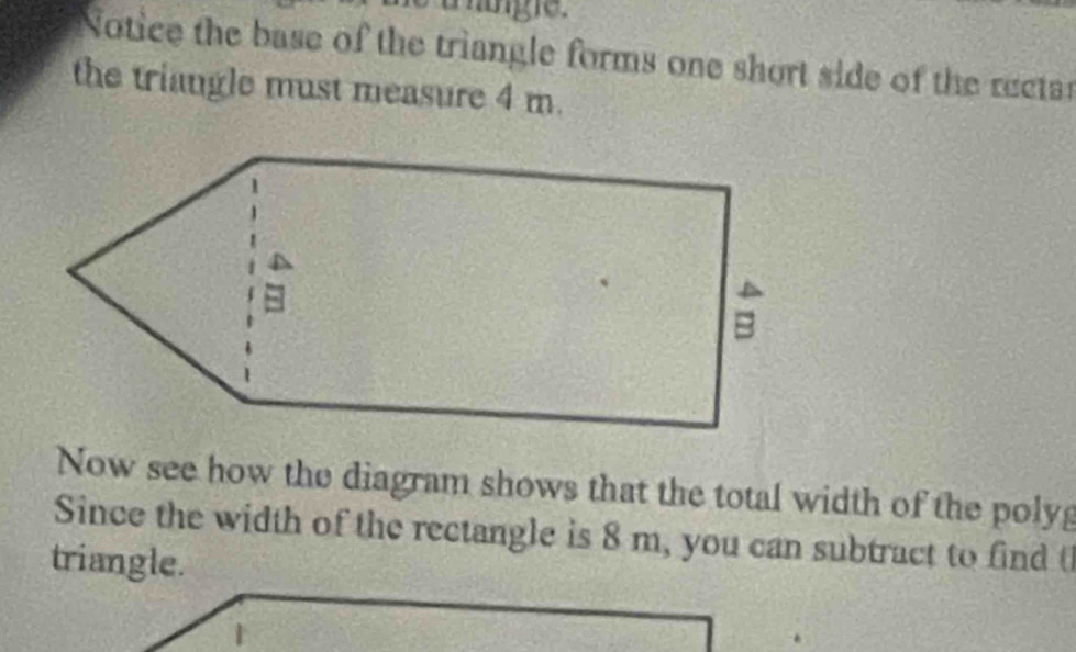 Notice the base of the triangle forms one short side of the rectar 
the triangle must measure 4 m. 
Now see how the diagram shows that the total width of the poly 
Since the width of the rectangle is 8 m, you can subtract to find t 
triangle. 
1