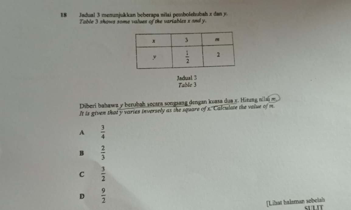 Jadual 3 menunjukkan beberapa nilai pembolehubah x dan y.
Table 3 shows some values of the variables x and y.
Jadual 3
Table 3
Diberi bahawa y berubah secara songsang dengan kuasa dua x. Hitung nilai m
It is given that y varies inversely as the square of x. Calculate the value of m.
A  3/4 
B  2/3 
C  3/2 
D  9/2 
[Lihat halaman sebelah
SULIT