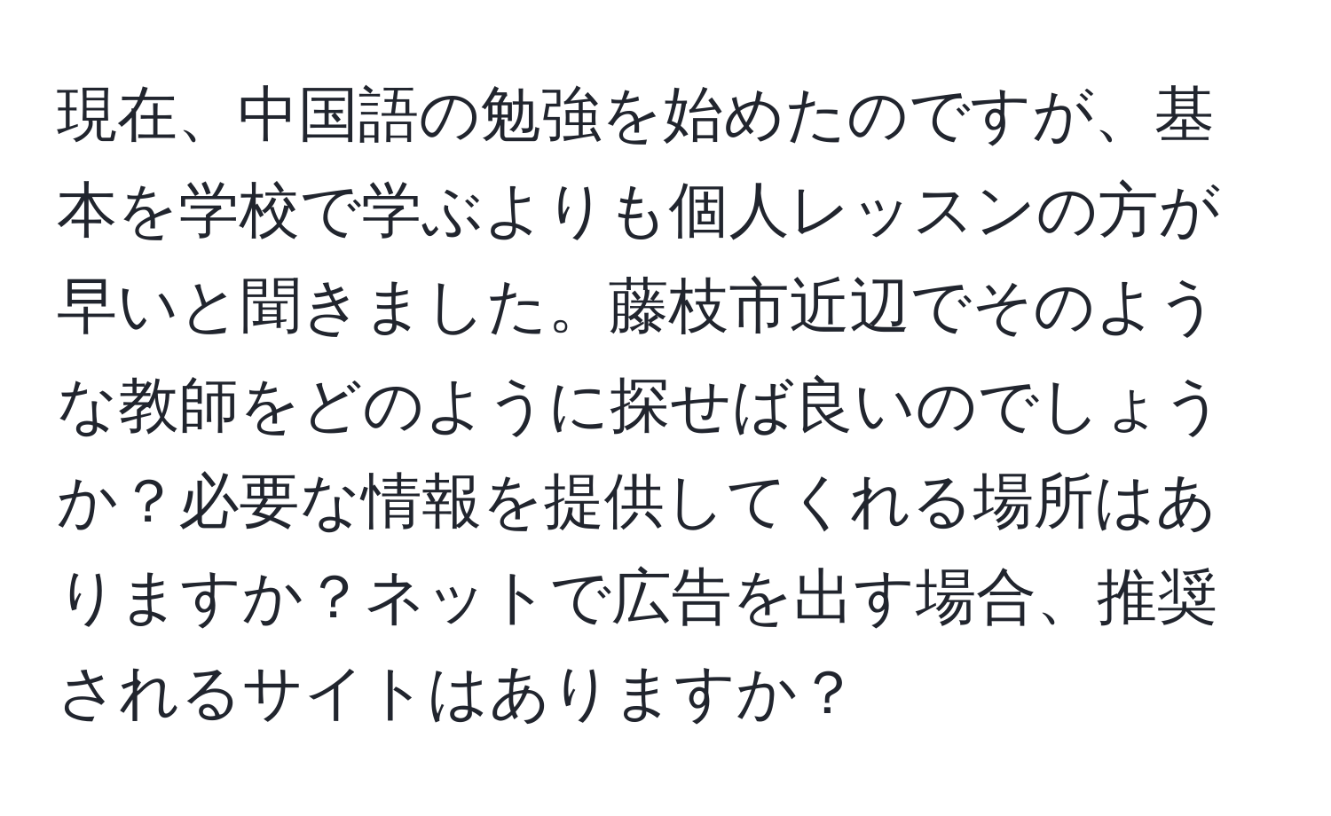 現在、中国語の勉強を始めたのですが、基本を学校で学ぶよりも個人レッスンの方が早いと聞きました。藤枝市近辺でそのような教師をどのように探せば良いのでしょうか？必要な情報を提供してくれる場所はありますか？ネットで広告を出す場合、推奨されるサイトはありますか？