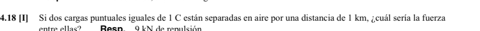 4.18 [I] Si dos cargas puntuales iguales de 1 C están separadas en aire por una distancia de 1 km, ¿cuál sería la fuerza 
entre ellas? Resn 9 kN de repulsión