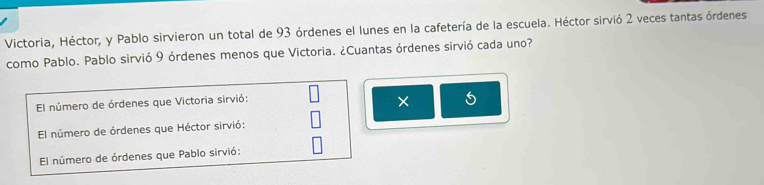 Victoria, Héctor, y Pablo sirvieron un total de 93 órdenes el lunes en la cafetería de la escuela. Héctor sirvió 2 veces tantas órdenes 
como Pablo. Pablo sirvió 9 órdenes menos que Victoria. ¿Cuantas órdenes sirvió cada uno? 
El número de órdenes que Victoria sirvió: 
* 5
El número de órdenes que Héctor sirvió: 
El número de órdenes que Pablo sirvió: