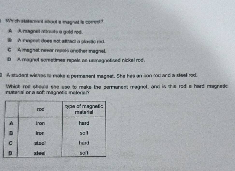 Which statement about a magnet is correct?
A A magnet attracts a gold rod.
B A magnet does not attract a plastic rod.
C A magnet never repels another magnet.
D A magnet sometimes repels an unmagnetised nickel rod.
2 A student wishes to make a permanent magnet. She has an iron rod and a steel rod.
Which rod should she use to make the permanent magnet, and is this rod a hard magnetic
material or a soft magnetic material?