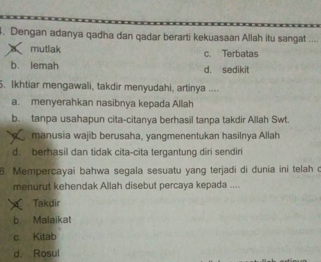 Dengan adanya qadha dan qadar berarti kekuasaan Allah itu sangat ....
a mutlak
c. Terbatas
b. lemah
d. sedikit
5. Ikhtiar mengawali, takdir menyudahi, artinya ....
a. menyerahkan nasibnya kepada Allah
b. tanpa usahapun cita-citanya berhasil tanpa takdir Allah Swt.
manusia wajib berusaha, yangmenentukan hasilnya Allah
d. berhasil dan tidak cita-cita tergantung diri sendiri
6. Mempercayai bahwa segala sesuatu yang terjadi di dunia ini telah d
menurut kehendak Allah disebut percaya kepada ....
a Takdir
b. Malaikat
c. Kitab
d. Rosul