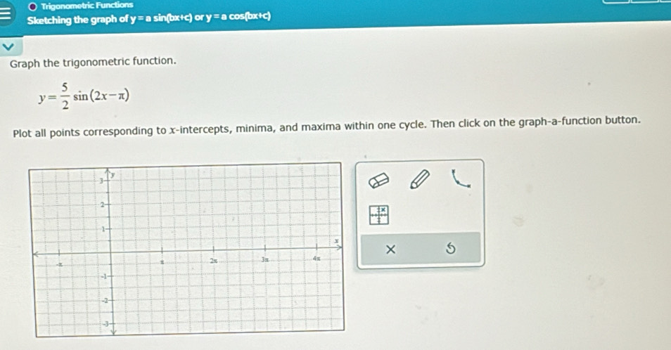 Trigonometric Functions 
Sketching the graph of y = a sin(bx+c) or y = a cos(bx+c)
Graph the trigonometric function.
y= 5/2 sin (2x-π )
Plot all points corresponding to x-intercepts, minima, and maxima within one cycle. Then click on the graph-a-function button. 
×