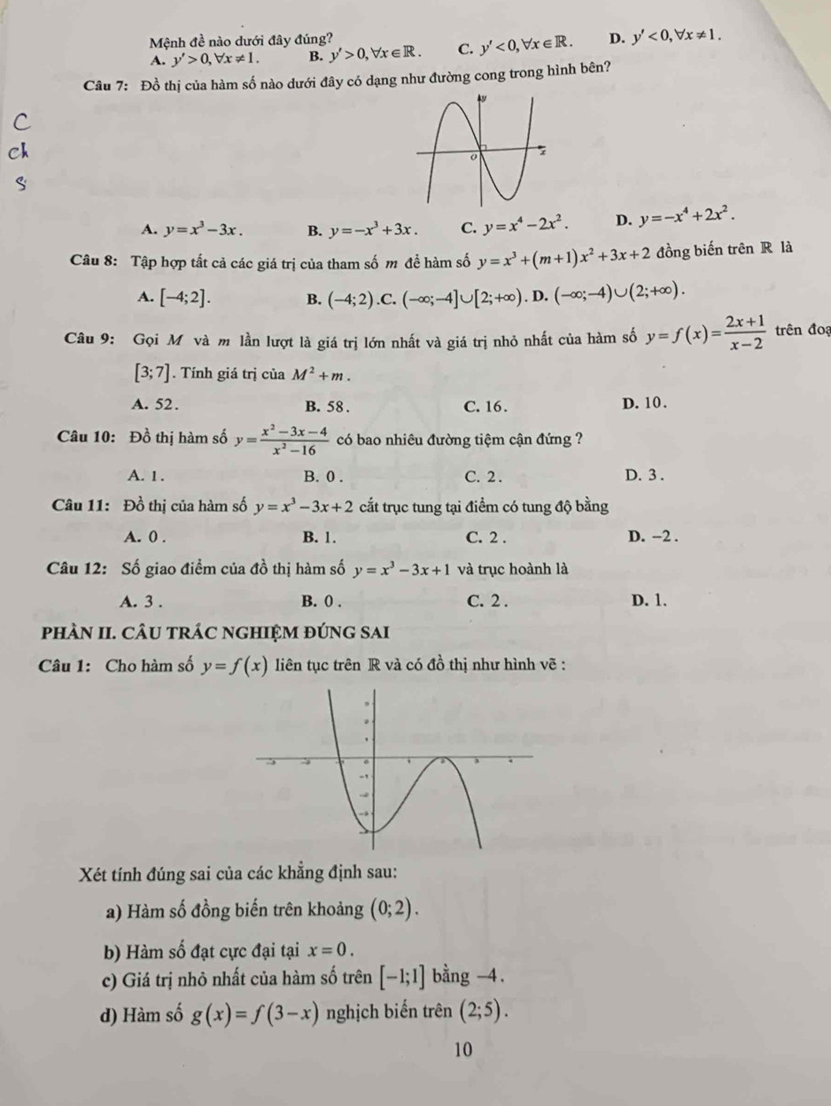 Mệnh đề nào dưới đây đúng? D. y'<0,forall x!= 1.
A. y'>0,forall x!= 1. B. y'>0,forall x∈ R. C. y'<0,forall x∈ R.
Câu 7: Đồ thị của hàm số nào dưới đây có dạng như đường cong trong hình bên?
A. y=x^3-3x. B. y=-x^3+3x. C. y=x^4-2x^2. D. y=-x^4+2x^2.
Câu 8: Tập hợp tất cả các giá trị của tham số m đề hàm số y=x^3+(m+1)x^2+3x+2 đồng biến trên R là
A. [-4;2]. B. (-4;2).C.(-∈fty ;-4]∪ [2;+∈fty ).D.(-∈fty ;-4)∪ (2;+∈fty ).
Câu 9: Gọi M và m lần lượt là giá trị lớn nhất và giá trị nhỏ nhất của hàm số y=f(x)= (2x+1)/x-2  trên đoạ
[3;7]. Tính giá trị của M^2+m.
A. 52. B. 58 . C. 16. D. 10.
Câu 10: Đồ thị hàm số y= (x^2-3x-4)/x^2-16  có bao nhiêu đường tiệm cận đứng ?
A. 1 . B. 0 . C. 2 . D. 3 .
Câu 11: Đồ thị của hàm số y=x^3-3x+2 cắt trục tung tại điểm có tung độ bằng
A. 0 . B. 1. C. 2 . D. −2 .
Câu 12: Số giao điểm của đồ thị hàm số y=x^3-3x+1 và trục hoành là
A. 3 . B. 0 . C. 2 . D. 1.
phÀN II. CÂU tRÁC nGHIỆM đÚNG SAi
Câu 1: Cho hàm số y=f(x) liên tục trên R và có đồ thị như hình vẽ :
Xét tính đúng sai của các khẳng định sau:
a) Hàm số đồng biến trên khoảng (0;2).
b) Hàm số đạt cực đại tại x=0.
c) Giá trị nhỏ nhất của hàm số trên [-1;1] bằng -4 .
d) Hàm số g(x)=f(3-x) nghịch biến trên (2;5).
10