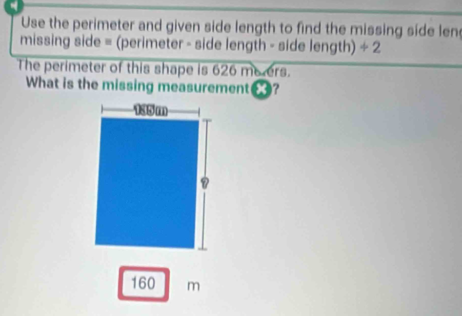 Use the perimeter and given side length to find the missing side len 
missing side = (perimeter - side length - side length) ÷ 2 
The perimeter of this shape is 626 meers. 
What is the missing measurement€?
160 m